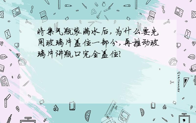 将集气瓶装满水后,为什么要先用玻璃片盖住一部分,再推动玻璃片讲瓶口完全盖住?