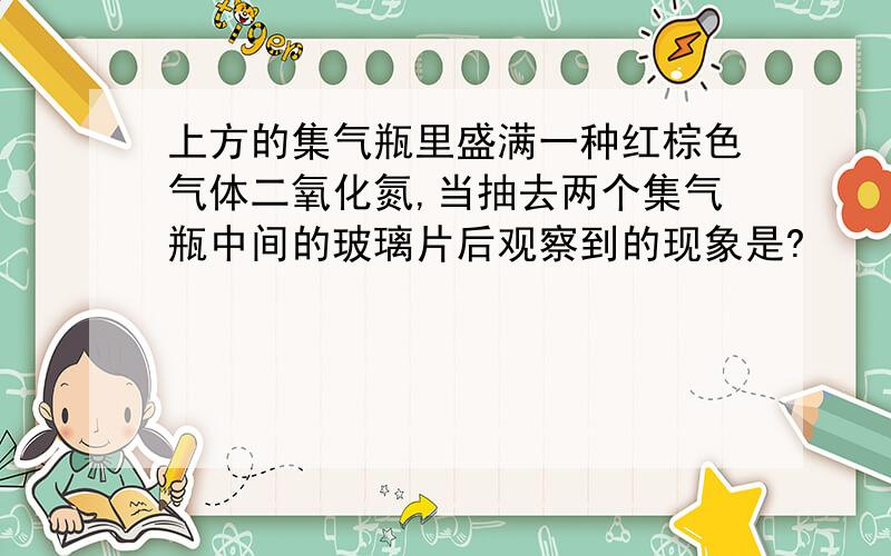 上方的集气瓶里盛满一种红棕色气体二氧化氮,当抽去两个集气瓶中间的玻璃片后观察到的现象是?