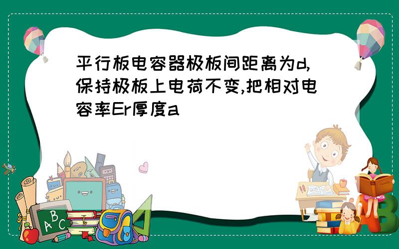 平行板电容器极板间距离为d,保持极板上电荷不变,把相对电容率Er厚度a（