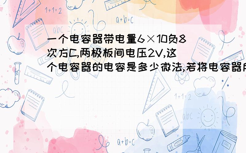 一个电容器带电量6×10负8次方C,两极板间电压2V,这个电容器的电容是多少微法,若将电容器所带电荷全部放完,.电容器的电容是多少?