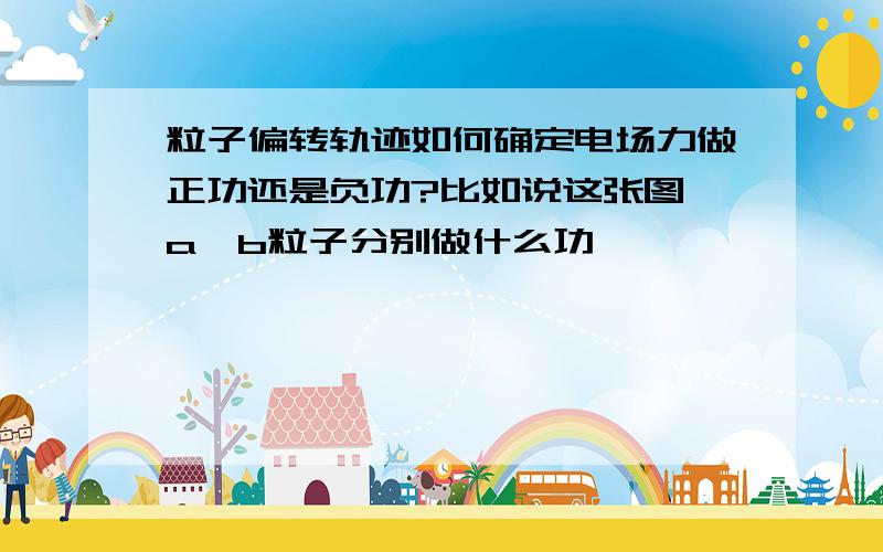 粒子偏转轨迹如何确定电场力做正功还是负功?比如说这张图,a,b粒子分别做什么功,