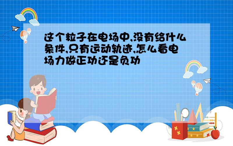 这个粒子在电场中,没有给什么条件,只有运动轨迹,怎么看电场力做正功还是负功