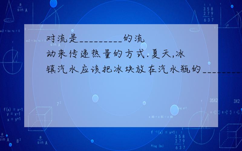 对流是_________的流动来传递热量的方式.夏天,冰镇汽水应该把冰块放在汽水瓶的_________;冬天,电热器取暖应该把电热器安置在房间的________.