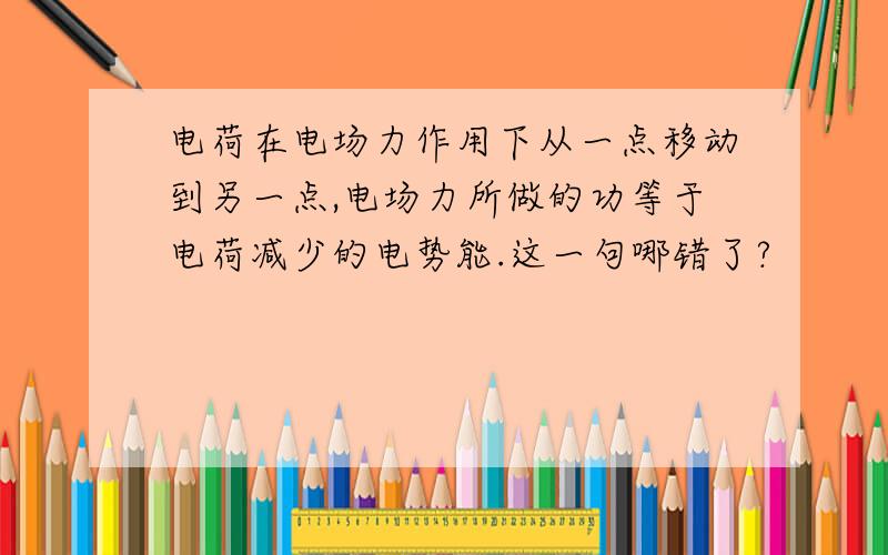 电荷在电场力作用下从一点移动到另一点,电场力所做的功等于电荷减少的电势能.这一句哪错了?