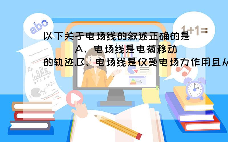 以下关于电场线的叙述正确的是（ ） A、电场线是电荷移动的轨迹.B、电场线是仅受电场力作用且从静止开始运动的电荷的运动轨迹.C、仅受电场力作用时电荷不可能沿电场线运动.D、电荷的