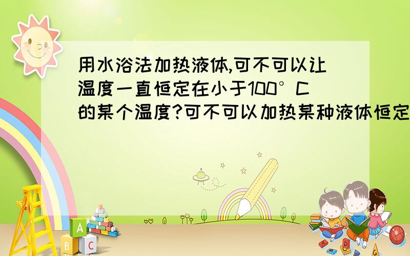 用水浴法加热液体,可不可以让温度一直恒定在小于100°C的某个温度?可不可以加热某种液体恒定在40摄氏度?如果解释得简洁明了,可以多加分.