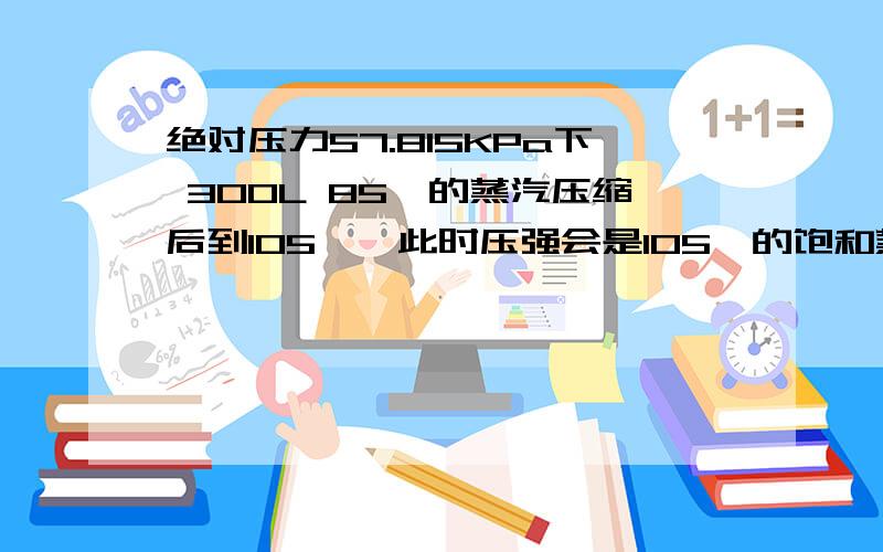 绝对压力57.815KPa下 300L 85℃的蒸汽压缩后到105℃,此时压强会是105℃的饱和蒸汽压120.79KPa吗?再将压缩后的蒸汽恢复常压,得到的是蒸汽还是蒸汽与水的混合物?蒸汽的温度、压强为多少?120.79KPa 10