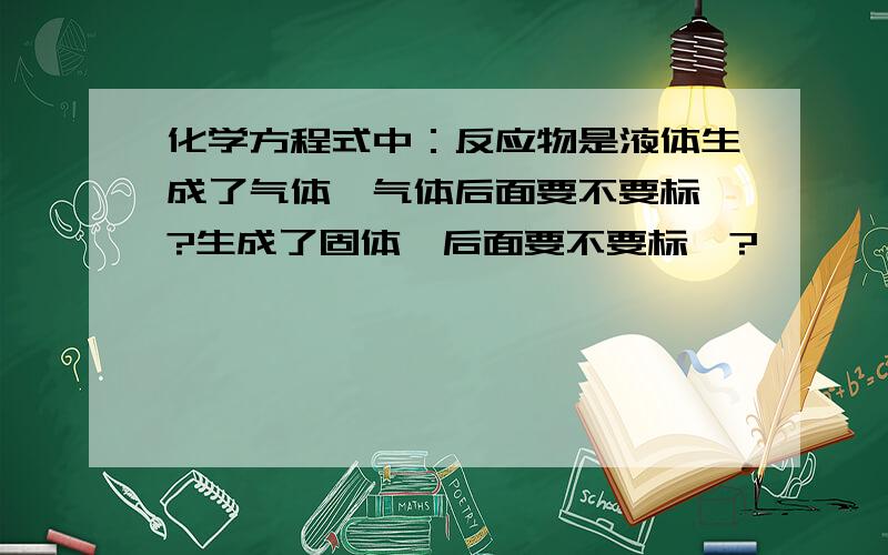 化学方程式中：反应物是液体生成了气体,气体后面要不要标↑?生成了固体,后面要不要标↓?