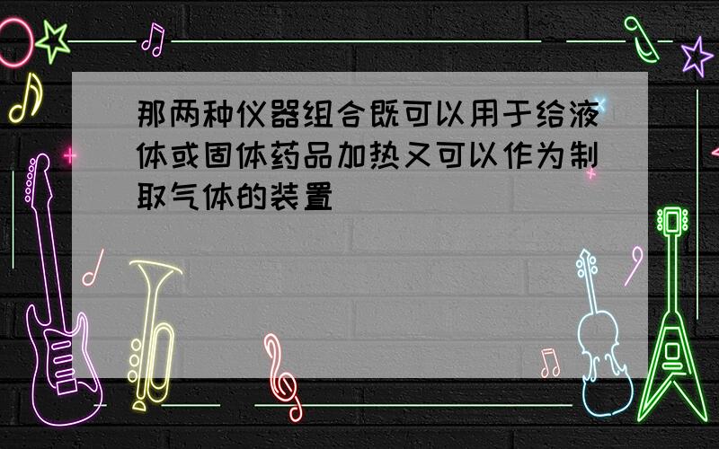 那两种仪器组合既可以用于给液体或固体药品加热又可以作为制取气体的装置