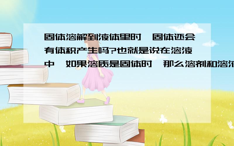 固体溶解到液体里时,固体还会有体积产生吗?也就是说在溶液中,如果溶质是固体时,那么溶剂和溶液的体积一样吗?固体溶解了还会产生体积吗?