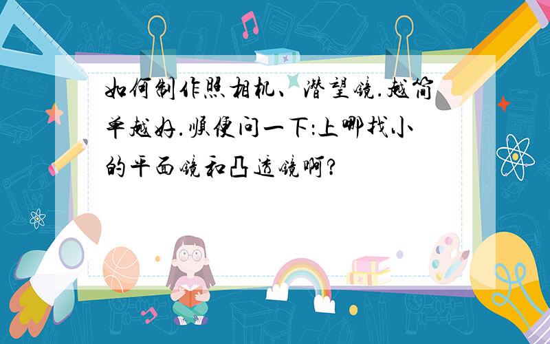 如何制作照相机、潜望镜.越简单越好.顺便问一下：上哪找小的平面镜和凸透镜啊?