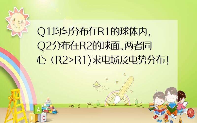 Q1均匀分布在R1的球体内,Q2分布在R2的球面,两者同心（R2>R1)求电场及电势分布!