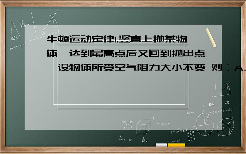 牛顿运动定律1.竖直上抛某物体,达到最高点后又回到抛出点,设物体所受空气阻力大小不变 则：A上升过程中重力的冲量比下落过程中重力的冲量小B全过程中物体的动量增量方向向下C空气阻