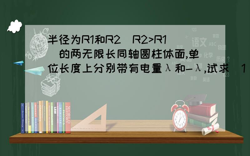 半径为R1和R2(R2>R1)的两无限长同轴圆柱体面,单位长度上分别带有电量λ和-λ,试求(1)r