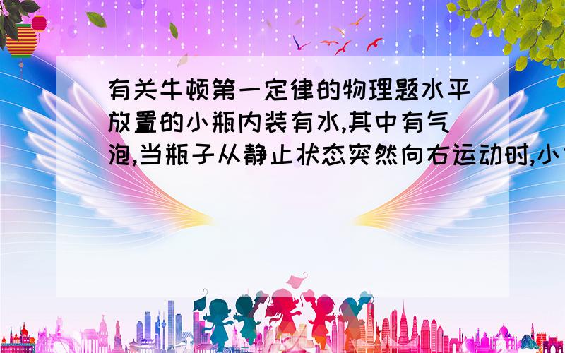 有关牛顿第一定律的物理题水平放置的小瓶内装有水,其中有气泡,当瓶子从静止状态突然向右运动时,小气泡在瓶内将向何方向运动?当瓶子从向右匀速运动状态突然停止时,小气泡在瓶内又将