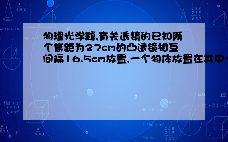 物理光学题,有关透镜的已知两个焦距为27cm的凸透镜相互间隔16.5cm放置,一个物体放置在其中一个透镜前35cm处,求最终的像出现在哪里,并求总放大率是多少