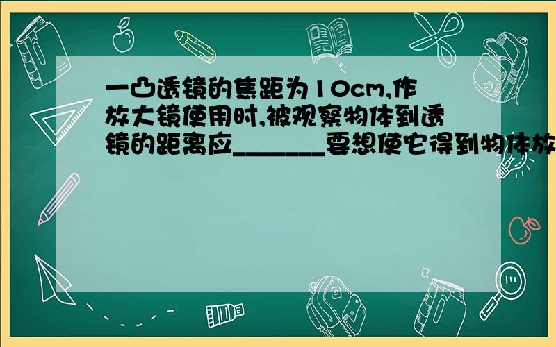 一凸透镜的焦距为10cm,作放大镜使用时,被观察物体到透镜的距离应_______要想使它得到物体放大的实像,该物体到透镜的距离应为__________________,要想使它得到物体缩小的实像,该物体到透镜的距