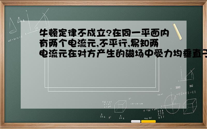 牛顿定律不成立?在同一平面内有两个电流元,不平行,易知两电流元在对方产生的磁场中受力均垂直于自身,两者并不平行共线!这个不是相对论情况,牛顿定律应该是成立的,怎么回事?