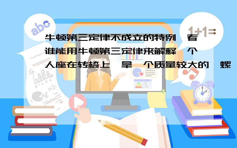 牛顿第三定律不成立的特例,看谁能用牛顿第三定律来解释一个人座在转椅上,拿一个质量较大的陀螺,当陀螺转动时,人完全可以通过转动的陀螺随意来回转动,当人与陀螺当成一个体系时,他的