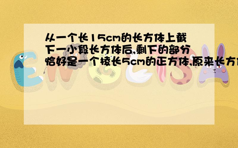 从一个长15cm的长方体上截下一小段长方体后,剩下的部分恰好是一个棱长5cm的正方体,原来长方体的体积是多少?要有过程.