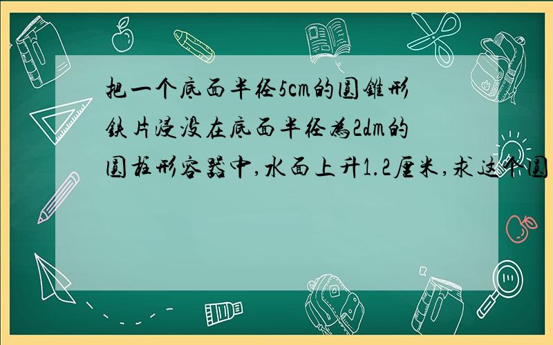 把一个底面半径5cm的圆锥形铁片浸没在底面半径为2dm的圆柱形容器中,水面上升1.2厘米,求这个圆柱金属的