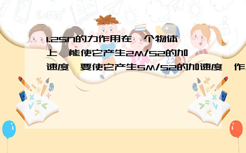 1.25N的力作用在一个物体上,能使它产生2M/S2的加速度,要使它产生5M/S2的加速度,作用力为?2.一辆卡车空载时质量为3.5*10^3kg,最大载货量2.5*10^3KG,用同样大小的牵引力,空载时能使卡车产生1.5m/s^2的