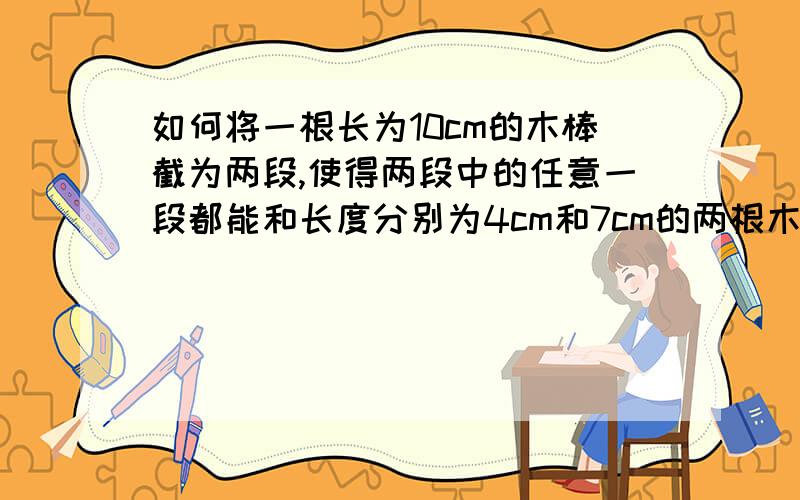 如何将一根长为10cm的木棒截为两段,使得两段中的任意一段都能和长度分别为4cm和7cm的两根木棒摆成三角形