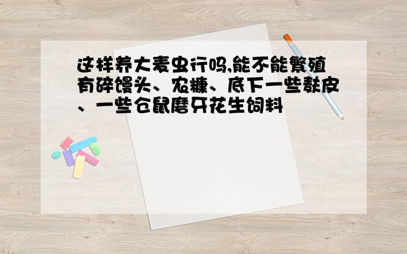 这样养大麦虫行吗,能不能繁殖有碎馒头、农糠、底下一些麸皮、一些仓鼠磨牙花生饲料