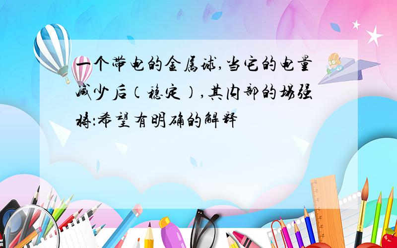 一个带电的金属球,当它的电量减少后（稳定）,其内部的场强将：希望有明确的解释