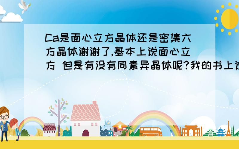 Ca是面心立方晶体还是密集六方晶体谢谢了,基本上说面心立方 但是有没有同素异晶体呢?我的书上说两种都有啊 望大虾详解.