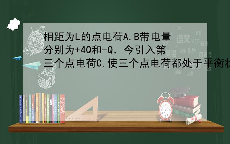 相距为L的点电荷A,B带电量分别为+4Q和-Q．今引入第三个点电荷C,使三个点电荷都处于平衡状态则C的电量和放置的位置是：