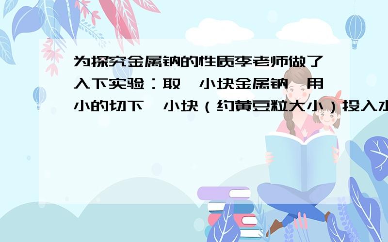 为探究金属钠的性质李老师做了入下实验：取一小块金属钠,用小的切下一小块（约黄豆粒大小）投入水中,发现它浮在水面上,并在水面上急速转动,与水剧烈反应,发出嘶嘶声,理科通话成一个