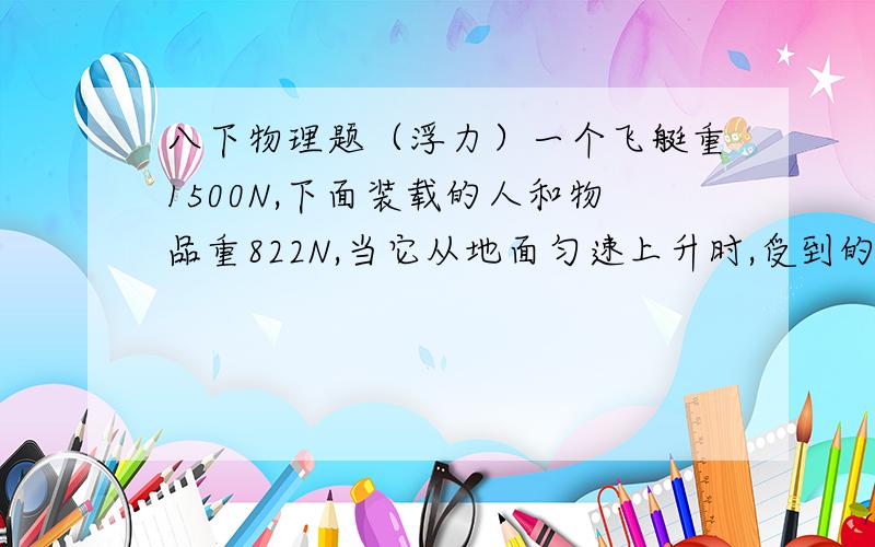 八下物理题（浮力）一个飞艇重1500N,下面装载的人和物品重822N,当它从地面匀速上升时,受到的空气浮力是（）,排开空气的体积为（）m³.（g=10N/kg,空气密度=1.29kg/m³）