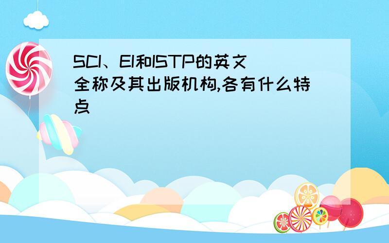 SCI、EI和ISTP的英文全称及其出版机构,各有什么特点