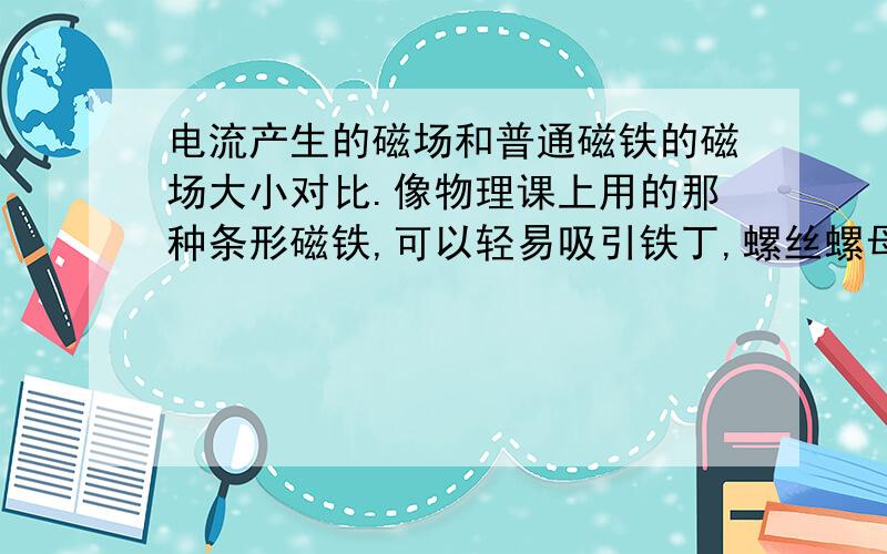 电流产生的磁场和普通磁铁的磁场大小对比.像物理课上用的那种条形磁铁,可以轻易吸引铁丁,螺丝螺母等轻小金属.我在家用通电中电饭煲的电源线去吸引螺丝,毫无任何反应.不知要多大的电