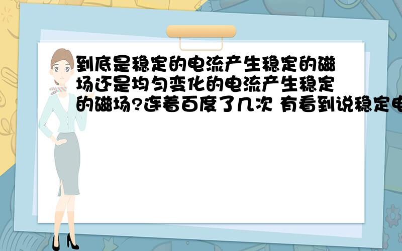 到底是稳定的电流产生稳定的磁场还是均匀变化的电流产生稳定的磁场?连着百度了几次 有看到说稳定电流产生稳定磁场还有说均匀变化电流产生稳定磁场 到底是哪个呢?