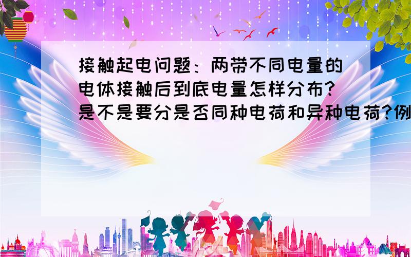 接触起电问题：两带不同电量的电体接触后到底电量怎样分布?是不是要分是否同种电荷和异种电荷?例如：接触前电量比是1：7,接触后要分同种异种考虑来判断静电力与原来的比.这类问题我