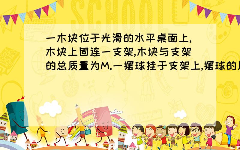 一木块位于光滑的水平桌面上,木块上固连一支架,木块与支架的总质量为M.一摆球挂于支架上,摆球的质量为m,m＜0.5M,摆线的质量不计.初始时,整个装置静止.一质量为m的子弹以大小为v0,方向垂