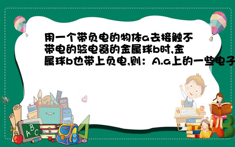 用一个带负电的物体a去接触不带电的验电器的金属球b时,金属球b也带上负电,则：A.a上的一些电子转移到b上,瞬时电流方向b→aB.b上的一些电子转移到a上,瞬时电流方向a→bC.b上的一些正电荷转