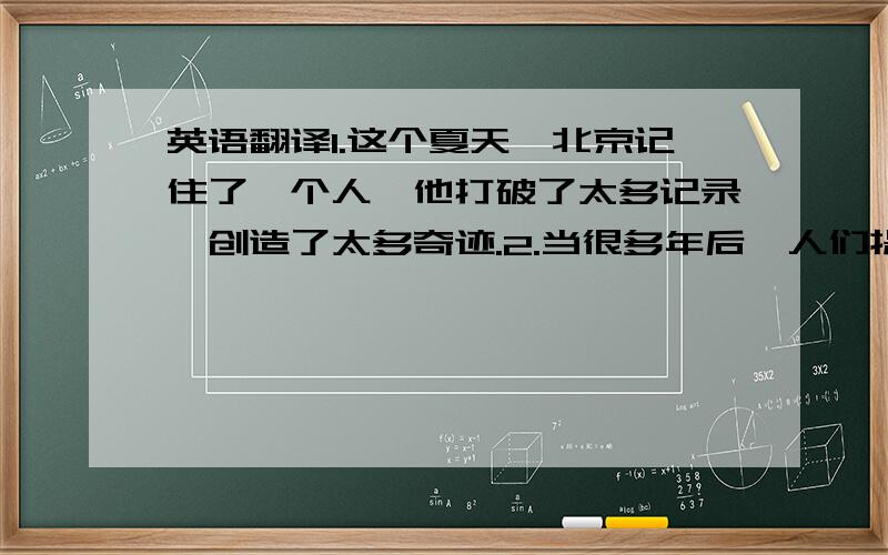 英语翻译1.这个夏天,北京记住了一个人,他打破了太多记录,创造了太多奇迹.2.当很多年后,人们提起2008年的那个夏天,我们就会想到来自牙买加的飞人,和那个在水立方的传奇.3.阳光大男孩4.这