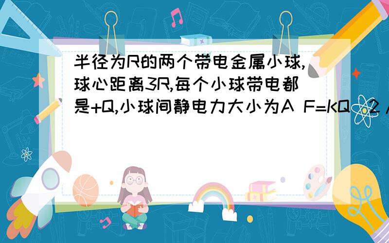 半径为R的两个带电金属小球,球心距离3R,每个小球带电都是+Q,小球间静电力大小为A F=KQ^2/9R^2 B FKQ^2/9R^2哪个为什么?