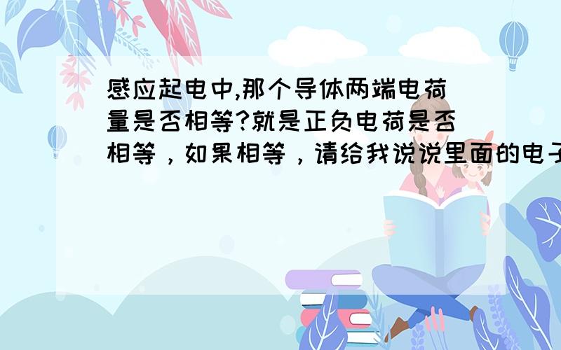 感应起电中,那个导体两端电荷量是否相等?就是正负电荷是否相等，如果相等，请给我说说里面的电子和质子是怎么移动的？