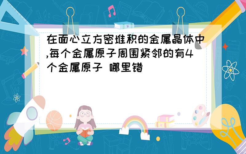 在面心立方密堆积的金属晶体中,每个金属原子周围紧邻的有4个金属原子 哪里错