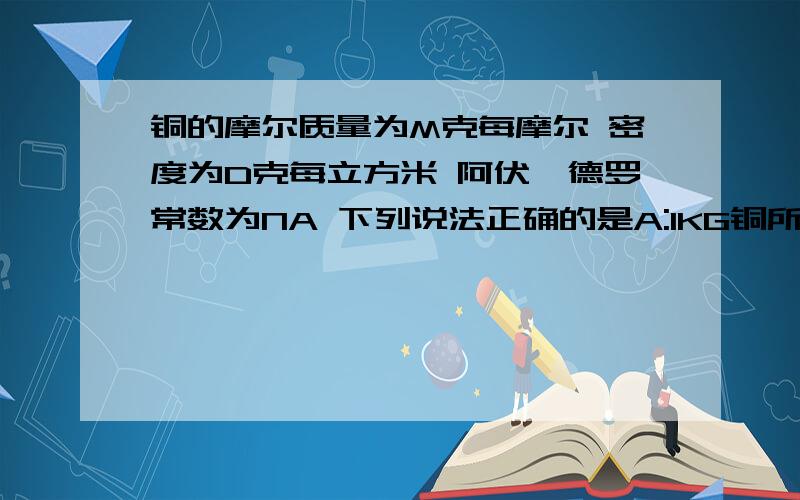 铜的摩尔质量为M克每摩尔 密度为D克每立方米 阿伏伽德罗常数为NA 下列说法正确的是A:1KG铜所含的数目为dNA B:一个铜原子所占的体积为（M/D）NA每立方米 C:一个铜原子的质量为M/NA克 D:1立方米