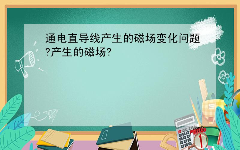 通电直导线产生的磁场变化问题?产生的磁场?