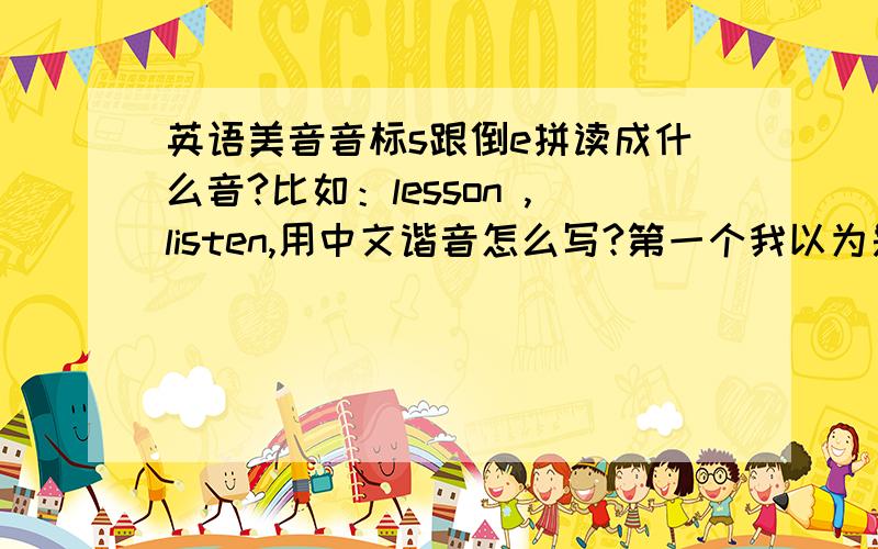 英语美音音标s跟倒e拼读成什么音?比如：lesson ,listen,用中文谐音怎么写?第一个我以为是读“来色n”但网上都说读“来森”.s跟倒e怎么会拼成“森”的音?还有后面那个“n”不用发音吗?很低