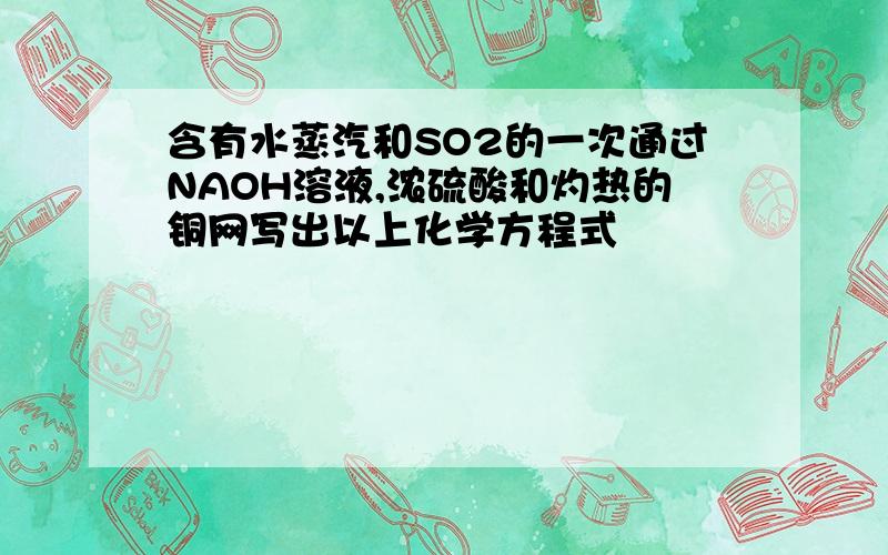 含有水蒸汽和SO2的一次通过NAOH溶液,浓硫酸和灼热的铜网写出以上化学方程式