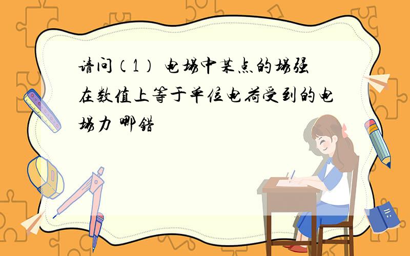 请问（1） 电场中某点的场强在数值上等于单位电荷受到的电场力 哪错