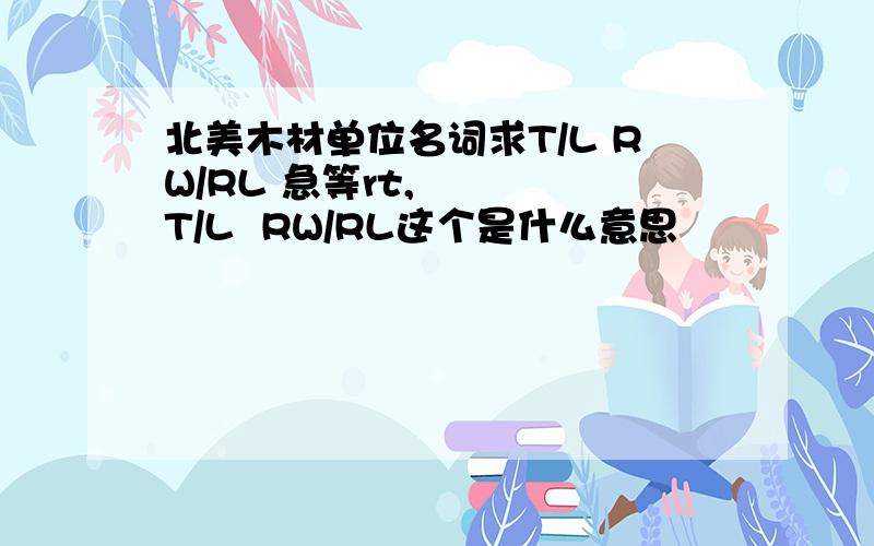 北美木材单位名词求T/L RW/RL 急等rt,    T/L  RW/RL这个是什么意思