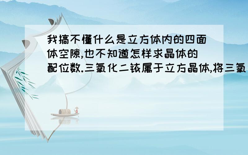 我搞不懂什么是立方体内的四面体空隙,也不知道怎样求晶体的配位数.三氧化二铱属于立方晶体,将三氧化二铱的立方晶体分为8个小立方体,Y在小立方体的面心和顶点,O位于小立方系内的四面